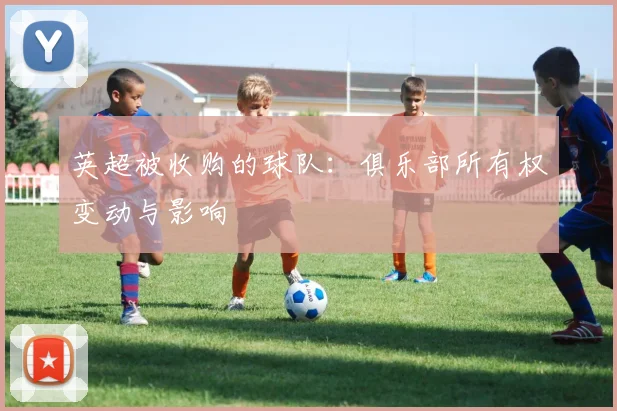 英超被收购的球队:俱乐部所有权变动与影响